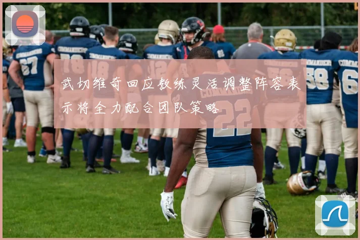 武切维奇回应教练灵活调整阵容表示将全力配合团队策略