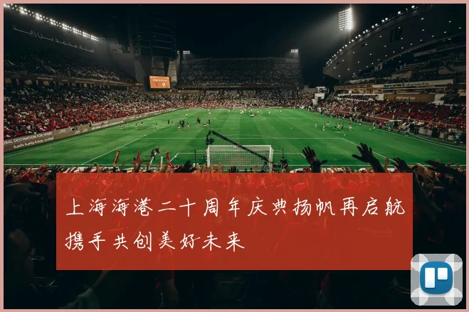 上海海港二十周年庆典扬帆再启航携手共创美好未来