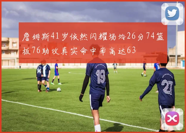 詹姆斯41岁依然闪耀场均26分74篮板76助攻真实命中率高达63
