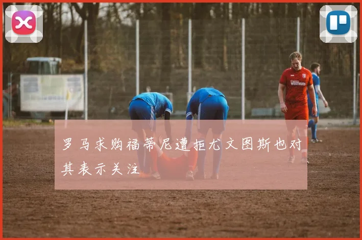 罗马求购福蒂尼遭拒尤文图斯也对其表示关注