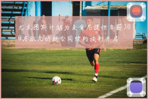 尤文图斯计划为麦肯尼提供年薪300万欧元的新合同续约谈判开启
