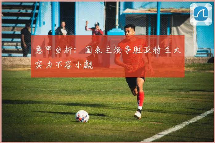 意甲分析：国米主场争胜亚特兰大实力不容小觑