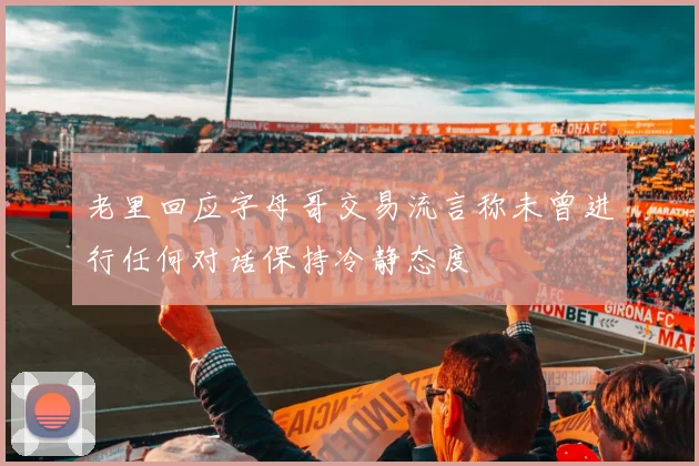 老里回应字母哥交易流言称未曾进行任何对话保持冷静态度