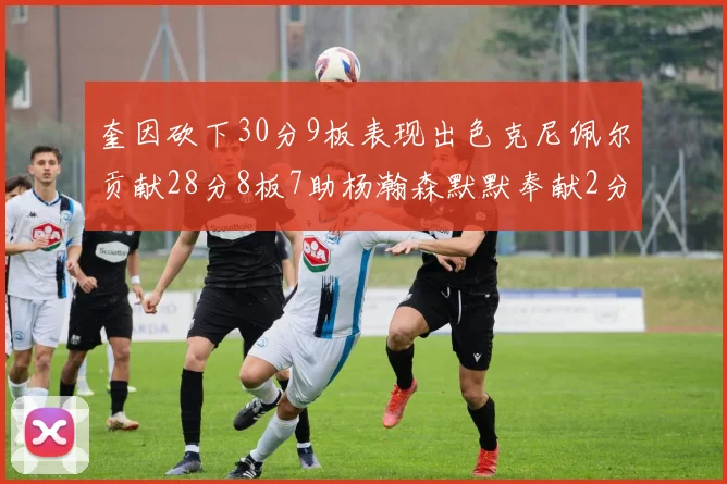 奎因砍下30分9板表现出色克尼佩尔贡献28分8板7助杨瀚森默默奉献2分2板1助