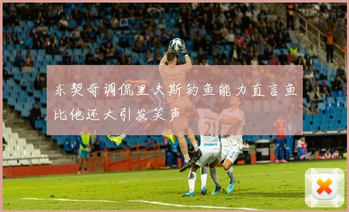 东契奇调侃里夫斯钓鱼能力直言鱼比他还大引发笑声