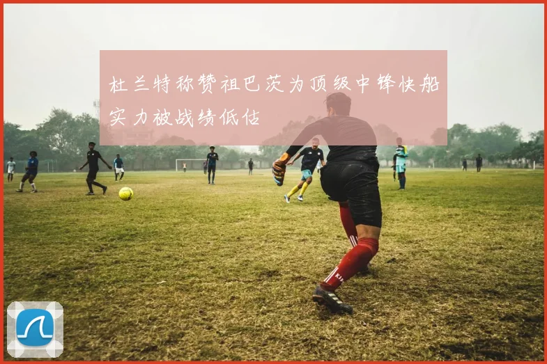 杜兰特称赞祖巴茨为顶级中锋快船实力被战绩低估