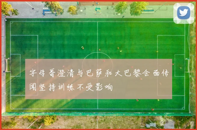 字母哥澄清与巴萨和大巴黎会面传闻坚持训练不受影响