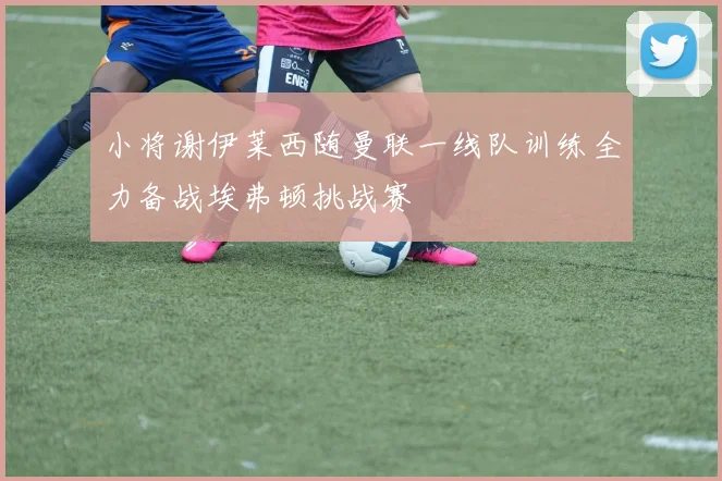 小将谢伊莱西随曼联一线队训练全力备战埃弗顿挑战赛
