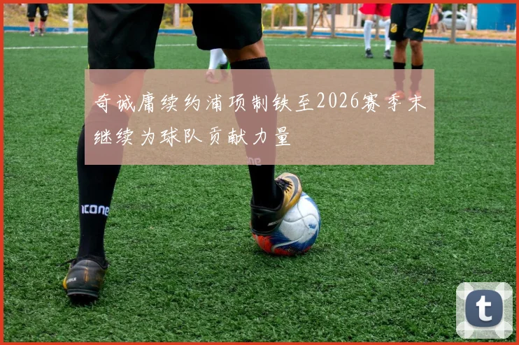 奇诚庸续约浦项制铁至2026赛季末继续为球队贡献力量