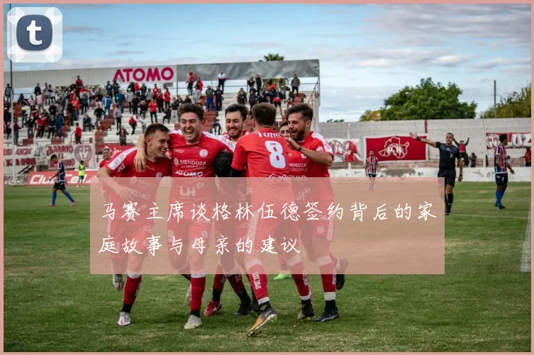 马赛主席谈格林伍德签约背后的家庭故事与母亲的建议