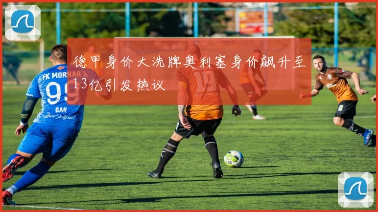德甲身价大洗牌奥利塞身价飙升至13亿引发热议