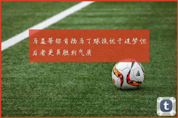 马盖蒂称肯扬马丁球技优于追梦但后者更具胜利气质