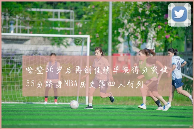 哈登36岁后再创佳绩单场得分突破55分跻身NBA历史第四人行列