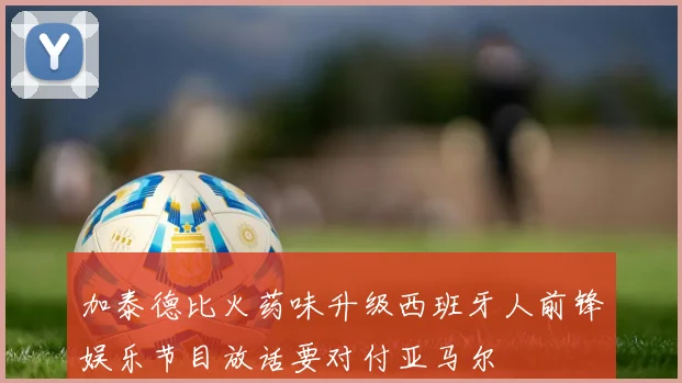 加泰德比火药味升级西班牙人前锋娱乐节目放话要对付亚马尔