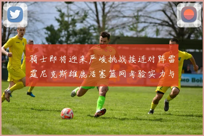 骑士即将迎来严峻挑战接连对阵雷霆尼克斯雄鹿活塞篮网考验实力与韧性