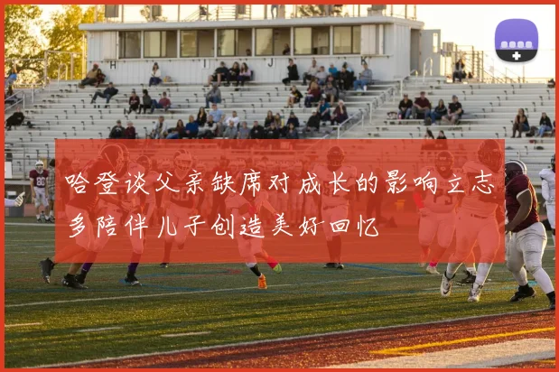 哈登谈父亲缺席对成长的影响立志多陪伴儿子创造美好回忆