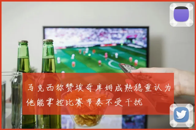 马克西称赞埃奇库姆成熟稳重认为他能掌控比赛节奏不受干扰