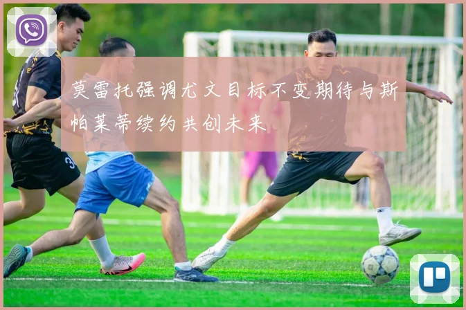 莫雷托强调尤文目标不变期待与斯帕莱蒂续约共创未来