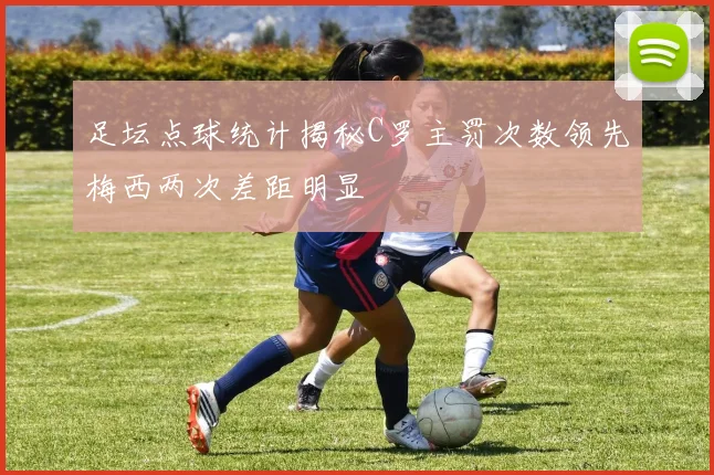 足坛点球统计揭秘C罗主罚次数领先梅西两次差距明显