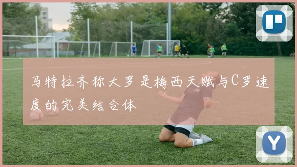 马特拉齐称大罗是梅西天赋与C罗速度的完美结合体