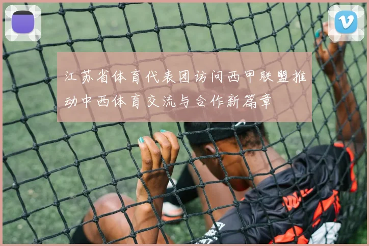江苏省体育代表团访问西甲联盟推动中西体育交流与合作新篇章