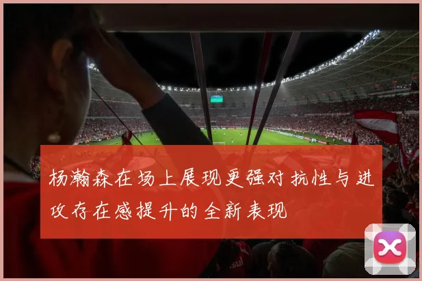 杨瀚森在场上展现更强对抗性与进攻存在感提升的全新表现