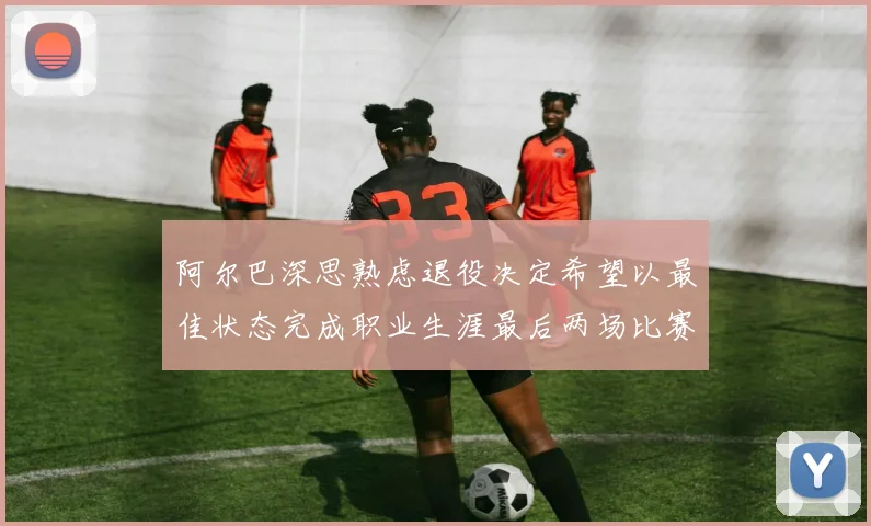 阿尔巴深思熟虑退役决定希望以最佳状态完成职业生涯最后两场比赛