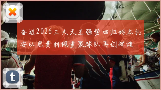 奋进2026三大天王强势回归姆本扎安以恩费利佩重聚球队再创辉煌