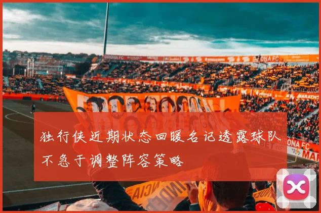 独行侠近期状态回暖名记透露球队不急于调整阵容策略