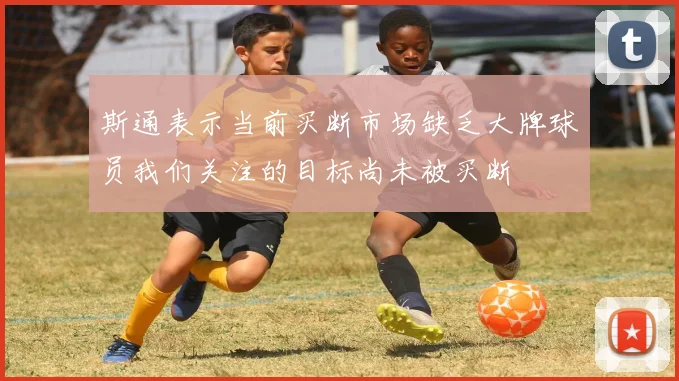 斯通表示当前买断市场缺乏大牌球员我们关注的目标尚未被买断