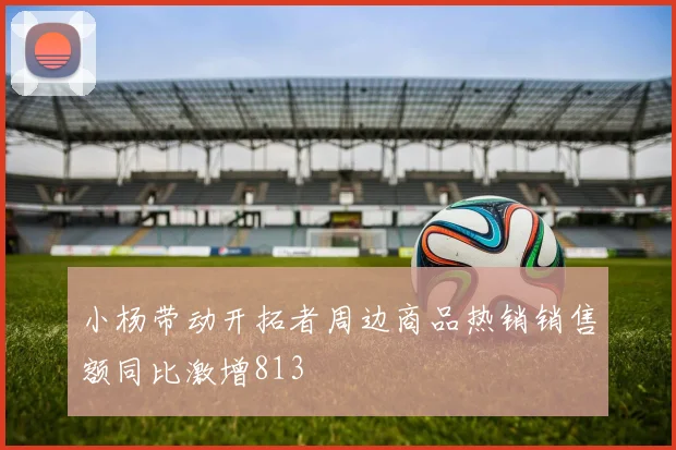 小杨带动开拓者周边商品热销销售额同比激增813