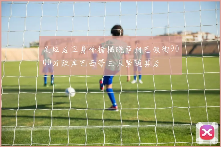 足坛后卫身价榜揭晓萨利巴领衔9000万欧库巴西等三人紧随其后