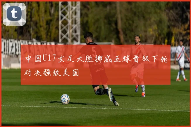 中国U17女足大胜挪威五球晋级下轮对决强敌美国