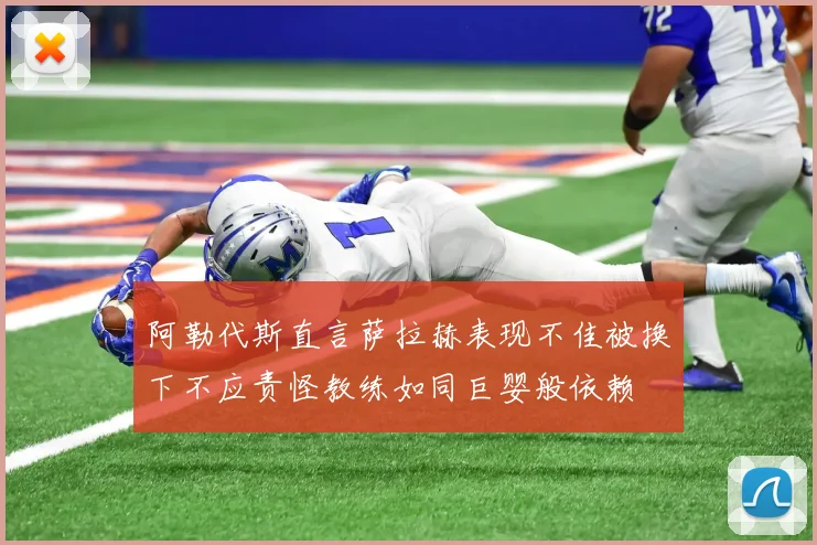 阿勒代斯直言萨拉赫表现不佳被换下不应责怪教练如同巨婴般依赖