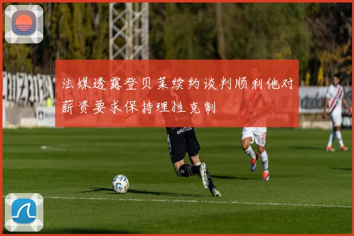 法媒透露登贝莱续约谈判顺利他对薪资要求保持理性克制