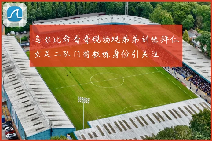 乌尔比希哥哥现场观弟弟训练拜仁女足二队门将教练身份引关注