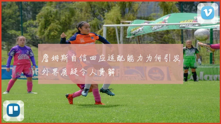 詹姆斯自信回应适配能力为何引发外界质疑令人费解