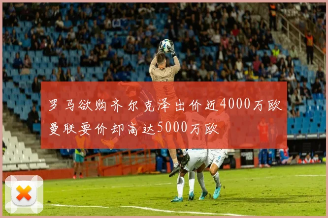 罗马欲购齐尔克泽出价近4000万欧曼联要价却高达5000万欧