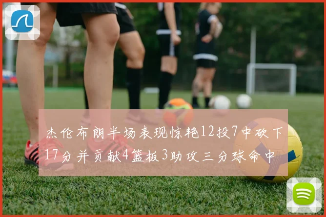 杰伦布朗半场表现惊艳12投7中砍下17分并贡献4篮板3助攻三分球命中率高达75