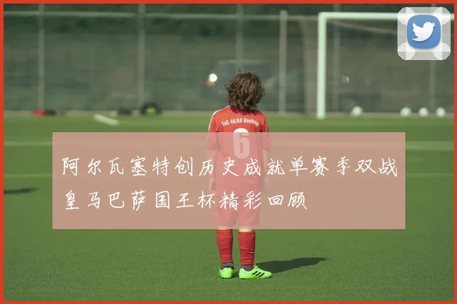 阿尔瓦塞特创历史成就单赛季双战皇马巴萨国王杯精彩回顾