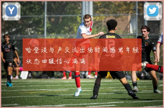 哈登谈与卢交流出场时间感觉年轻状态回暖信心满满