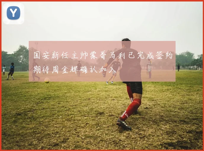 国安新任主帅蒙哥马利已完成签约期待周金辉确认加入