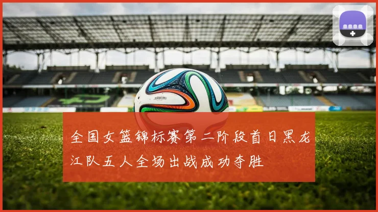 全国女篮锦标赛第二阶段首日黑龙江队五人全场出战成功夺胜